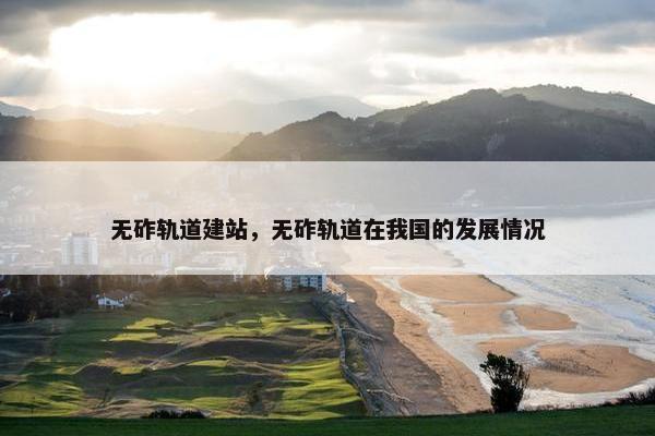 无砟轨道建站，无砟轨道在我国的发展情况