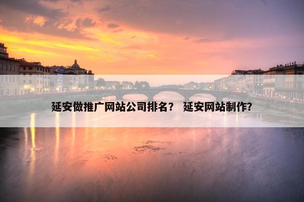 延安做推广网站公司排名？ 延安网站制作？