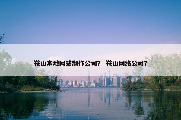 鞍山本地网站制作公司？ 鞍山网络公司？
