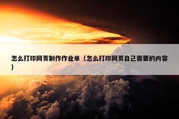 怎么打印网页制作作业单（怎么打印网页自己需要的内容）