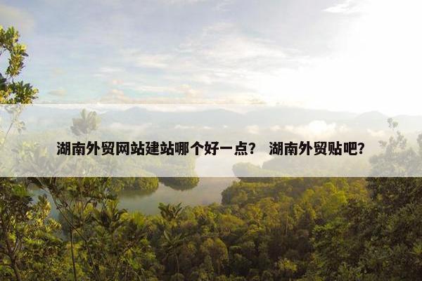 湖南外贸网站建站哪个好一点？ 湖南外贸贴吧？