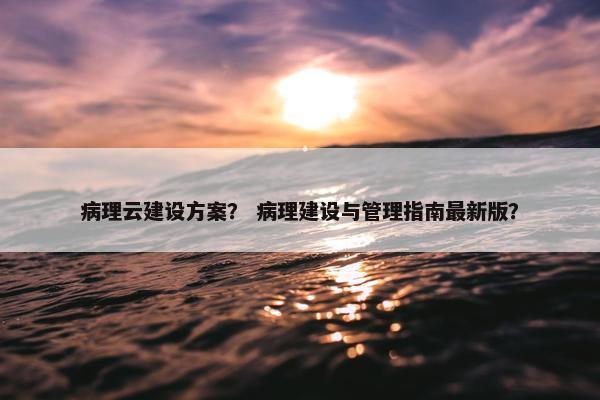 病理云建设方案？ 病理建设与管理指南最新版？