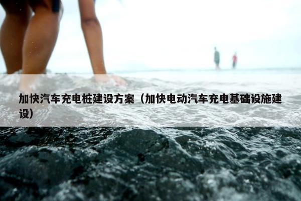 加快汽车充电桩建设方案（加快电动汽车充电基础设施建设）