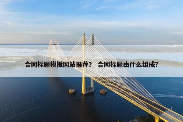 合同标题模板网站推荐？ 合同标题由什么组成？