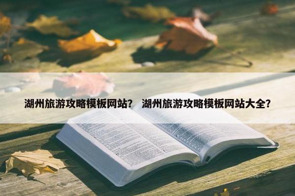 湖州旅游攻略模板网站？ 湖州旅游攻略模板网站大全？