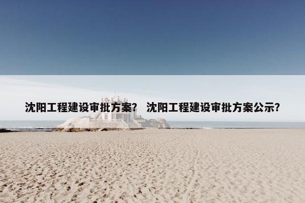 沈阳工程建设审批方案？ 沈阳工程建设审批方案公示？