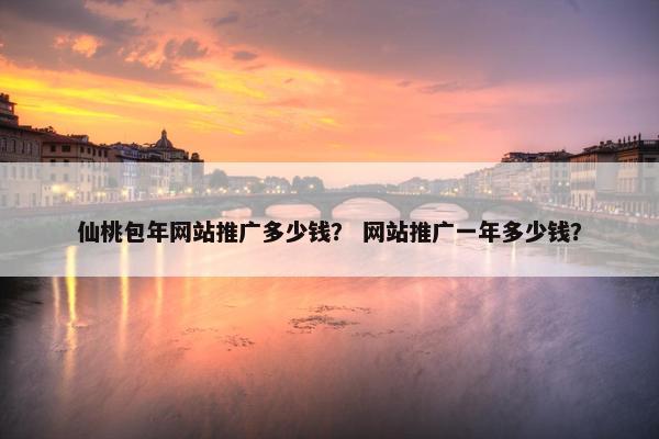 仙桃包年网站推广多少钱？ 网站推广一年多少钱？