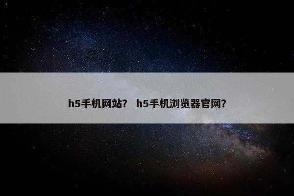 h5手机网站？ h5手机浏览器官网？