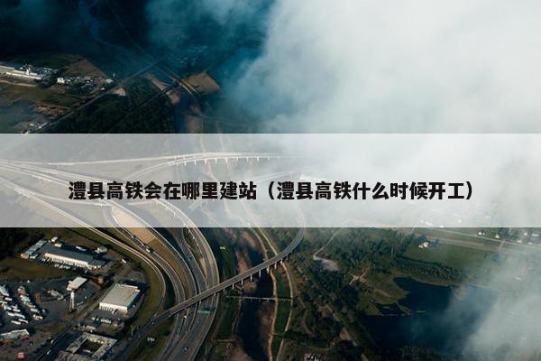 澧县高铁会在哪里建站（澧县高铁什么时候开工）