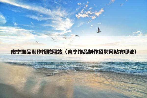 南宁饰品制作招聘网站（南宁饰品制作招聘网站有哪些）