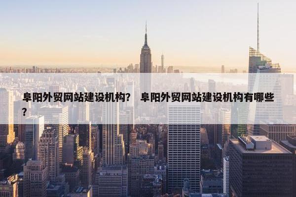阜阳外贸网站建设机构？ 阜阳外贸网站建设机构有哪些？