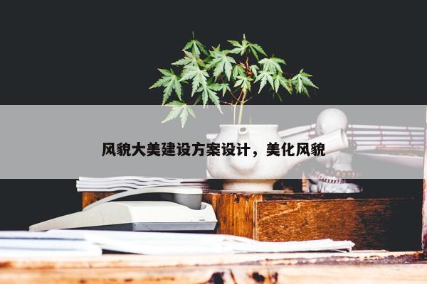 风貌大美建设方案设计，美化风貌