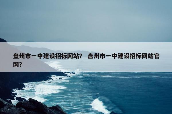 盘州市一中建设招标网站？ 盘州市一中建设招标网站官网？
