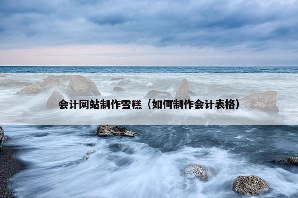 会计网站制作雪糕（如何制作会计表格）