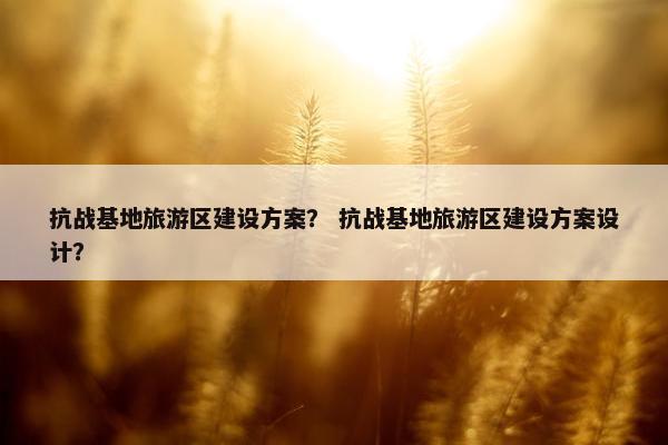抗战基地旅游区建设方案？ 抗战基地旅游区建设方案设计？