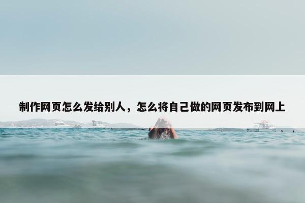 制作网页怎么发给别人，怎么将自己做的网页发布到网上