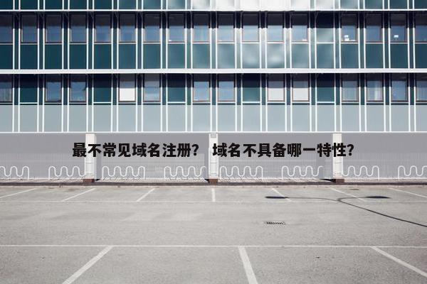 最不常见域名注册？ 域名不具备哪一特性？