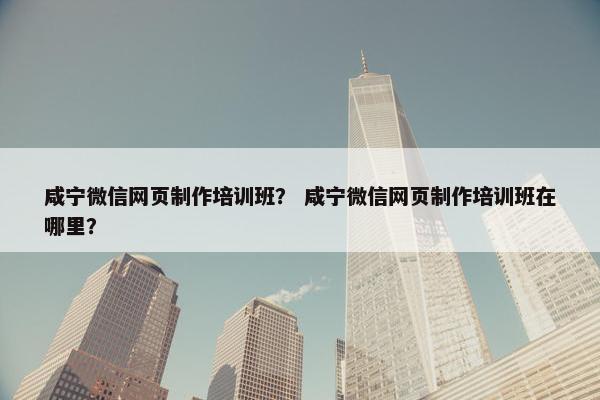 咸宁微信网页制作培训班？ 咸宁微信网页制作培训班在哪里？