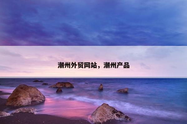 潮州外贸网站，潮州产品
