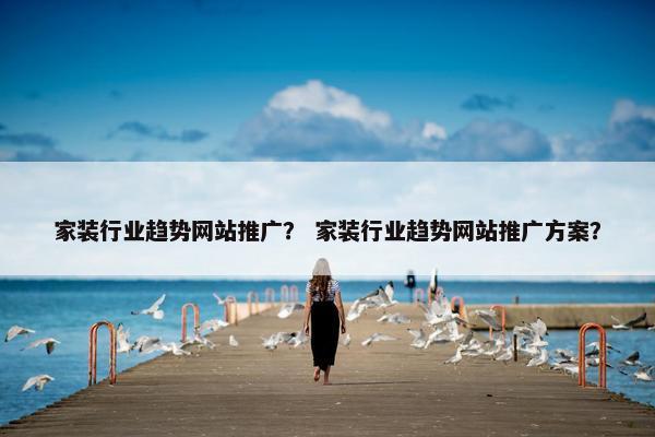 家装行业趋势网站推广？ 家装行业趋势网站推广方案？