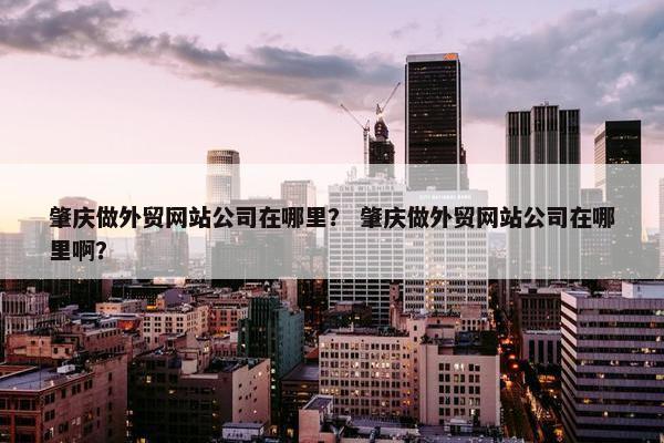 肇庆做外贸网站公司在哪里？ 肇庆做外贸网站公司在哪里啊？