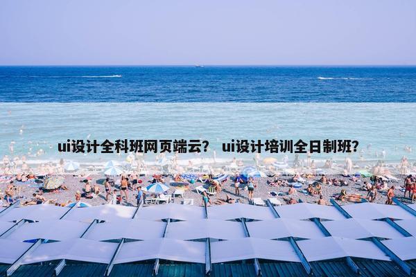 ui设计全科班网页端云？ ui设计培训全日制班？
