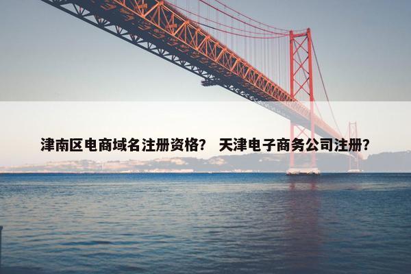 津南区电商域名注册资格？ 天津电子商务公司注册？