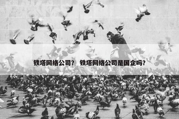 铁塔网络公司？ 铁塔网络公司是国企吗？