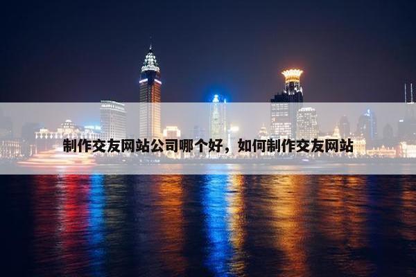 制作交友网站公司哪个好，如何制作交友网站