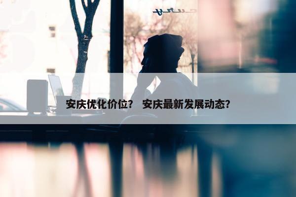 安庆优化价位？ 安庆最新发展动态？