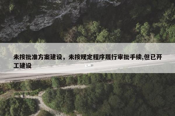 未按批准方案建设，未按规定程序履行审批手续,但已开工建设