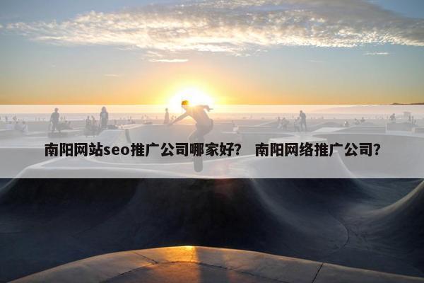 南阳网站seo推广公司哪家好？ 南阳网络推广公司？
