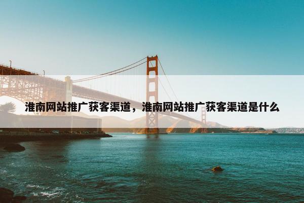淮南网站推广获客渠道，淮南网站推广获客渠道是什么