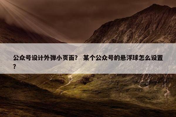 公众号设计外弹小页面？ 某个公众号的悬浮球怎么设置？