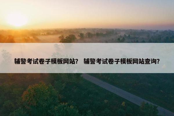 辅警考试卷子模板网站？ 辅警考试卷子模板网站查询？
