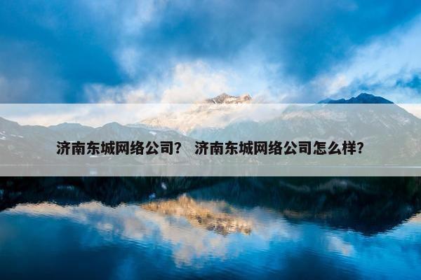 济南东城网络公司？ 济南东城网络公司怎么样？