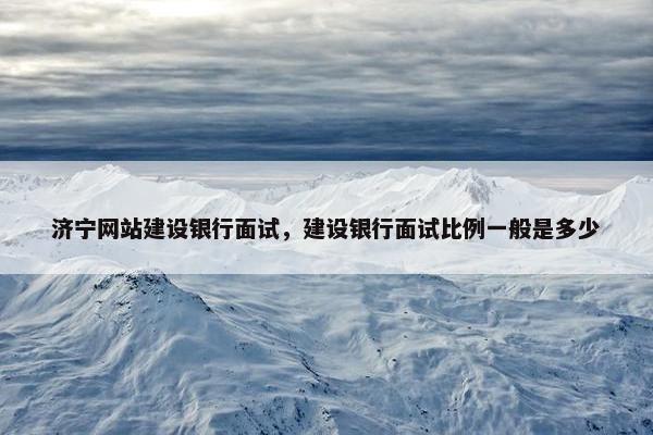 济宁网站建设银行面试，建设银行面试比例一般是多少