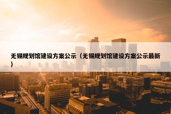 无锡规划馆建设方案公示（无锡规划馆建设方案公示最新）