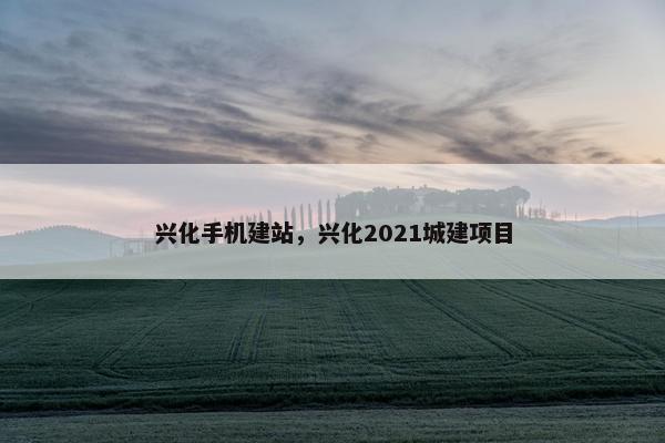 兴化手机建站，兴化2021城建项目