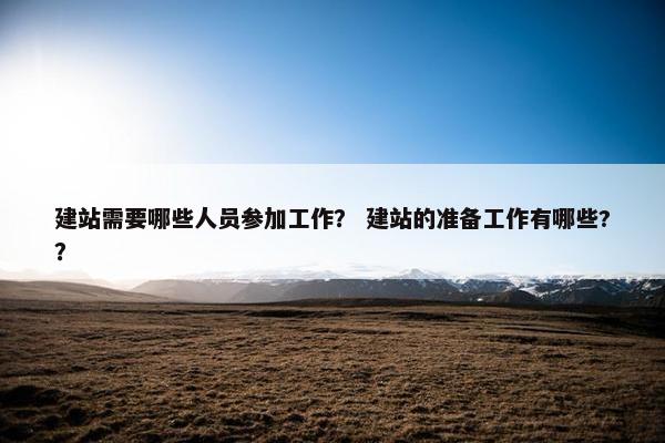 建站需要哪些人员参加工作？ 建站的准备工作有哪些?？
