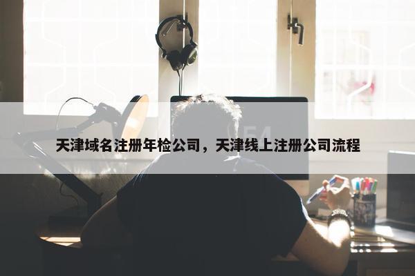 天津域名注册年检公司，天津线上注册公司流程
