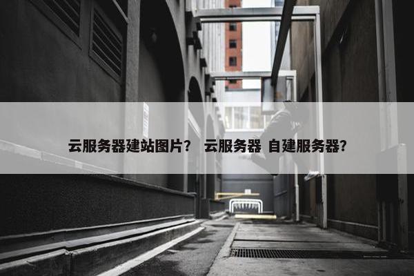 云服务器建站图片？ 云服务器 自建服务器？