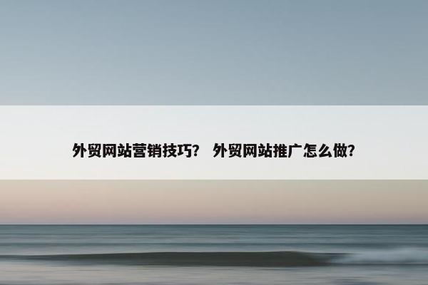 外贸网站营销技巧？ 外贸网站推广怎么做？