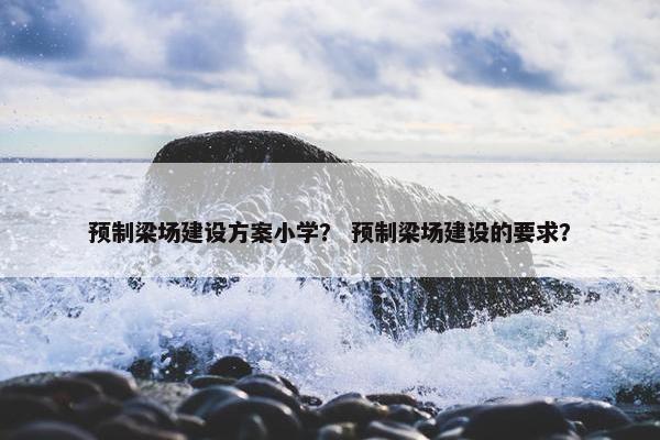 预制梁场建设方案小学？ 预制梁场建设的要求？