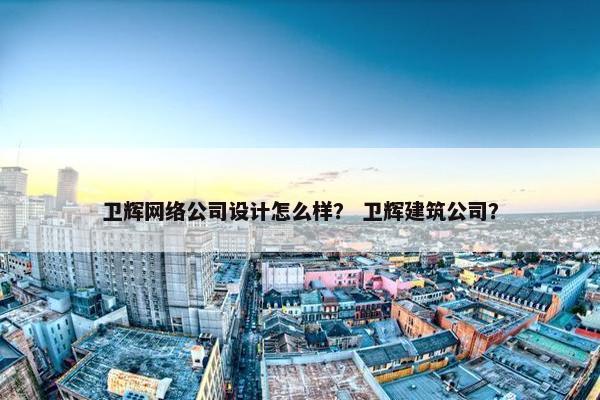 卫辉网络公司设计怎么样？ 卫辉建筑公司？