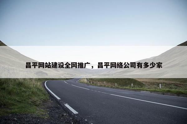 昌平网站建设全网推广，昌平网络公司有多少家