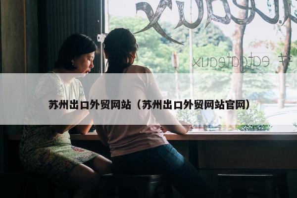 苏州出口外贸网站（苏州出口外贸网站官网）
