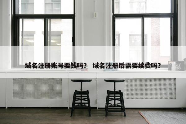 域名注册账号要钱吗？ 域名注册后需要续费吗？