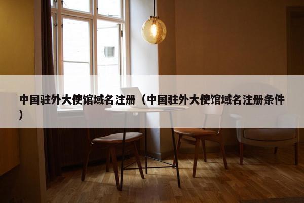 中国驻外大使馆域名注册（中国驻外大使馆域名注册条件）