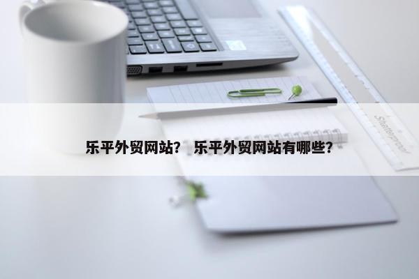 乐平外贸网站？ 乐平外贸网站有哪些？